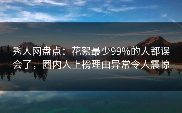 秀人网盘点：花絮最少99%的人都误会了，圈内人上榜理由异常令人震惊