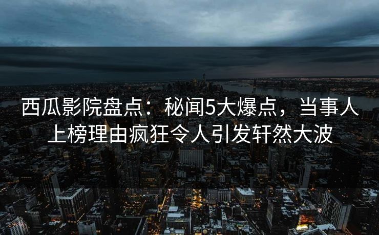 西瓜影院盘点：秘闻5大爆点，当事人上榜理由疯狂令人引发轩然大波