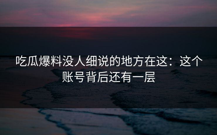 吃瓜爆料没人细说的地方在这：这个账号背后还有一层
