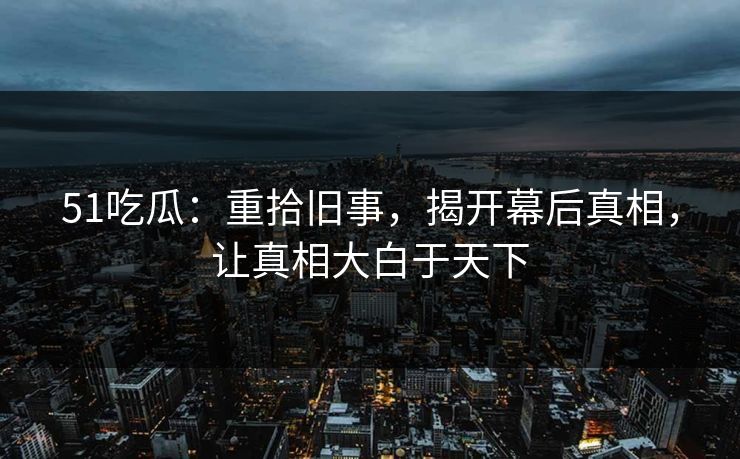 51吃瓜：重拾旧事，揭开幕后真相，让真相大白于天下