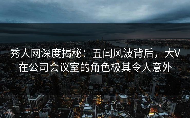 秀人网深度揭秘：丑闻风波背后，大V在公司会议室的角色极其令人意外