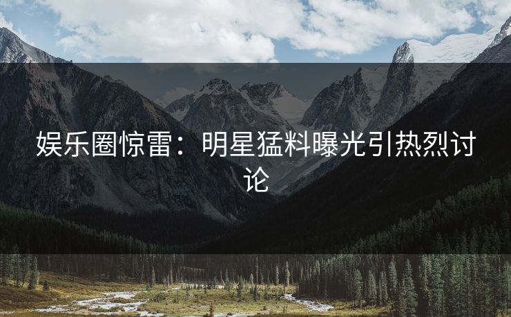 娱乐圈惊雷：明星猛料曝光引热烈讨论