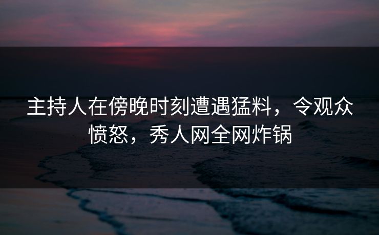 主持人在傍晚时刻遭遇猛料,令观众愤怒,秀人网全网炸锅 主持人在傍晚时刻遭遇猛料,令观众愤怒,秀人网全网炸锅