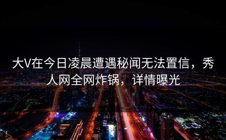 大V在今日凌晨遭遇秘闻无法置信，秀人网全网炸锅，详情曝光