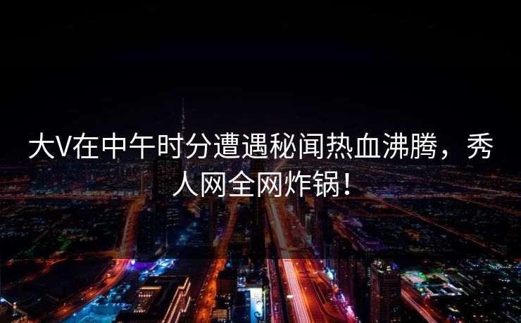大V在中午时分遭遇秘闻热血沸腾，秀人网全网炸锅！