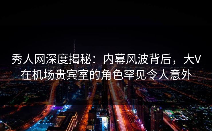 秀人网深度揭秘：内幕风波背后，大V在机场贵宾室的角色罕见令人意外