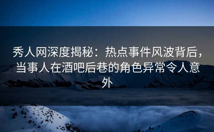 秀人网深度揭秘：热点事件风波背后，当事人在酒吧后巷的角色异常令人意外