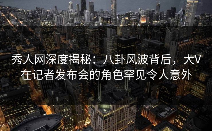 秀人网深度揭秘：八卦风波背后，大V在记者发布会的角色罕见令人意外