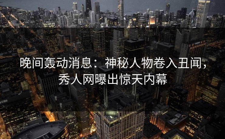 晚间轰动消息：神秘人物卷入丑闻，秀人网曝出惊天内幕