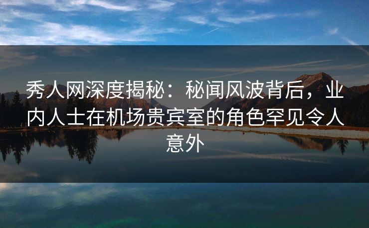 秀人网深度揭秘：秘闻风波背后，业内人士在机场贵宾室的角色罕见令人意外