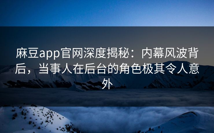 麻豆app官网深度揭秘：内幕风波背后，当事人在后台的角色极其令人意外