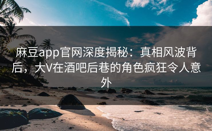 麻豆app官网深度揭秘：真相风波背后，大V在酒吧后巷的角色疯狂令人意外