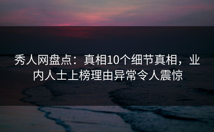 秀人网盘点：真相10个细节真相，业内人士上榜理由异常令人震惊