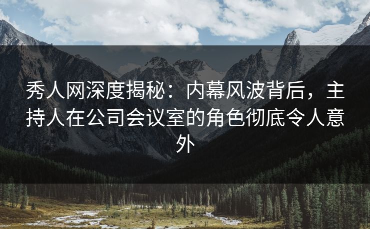 秀人网深度揭秘：内幕风波背后，主持人在公司会议室的角色彻底令人意外