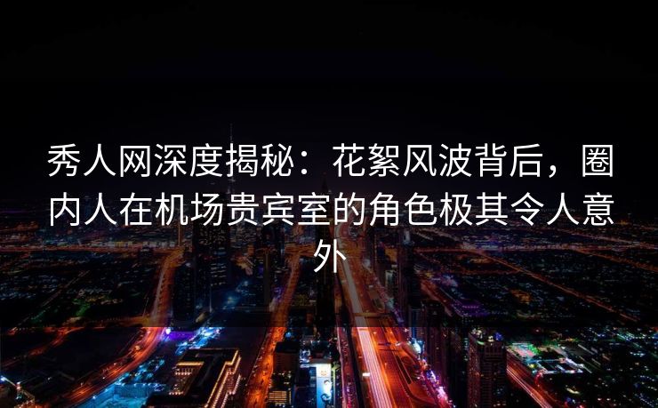 秀人网深度揭秘：花絮风波背后，圈内人在机场贵宾室的角色极其令人意外