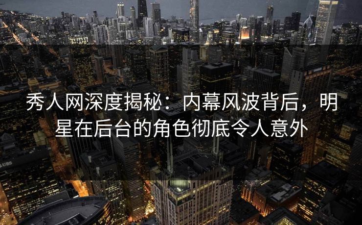 秀人网深度揭秘：内幕风波背后，明星在后台的角色彻底令人意外