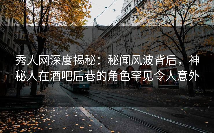 秀人网深度揭秘：秘闻风波背后，神秘人在酒吧后巷的角色罕见令人意外