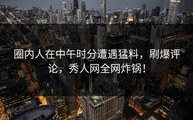 圈内人在中午时分遭遇猛料，刷爆评论，秀人网全网炸锅！
