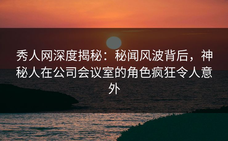 秀人网深度揭秘：秘闻风波背后，神秘人在公司会议室的角色疯狂令人意外