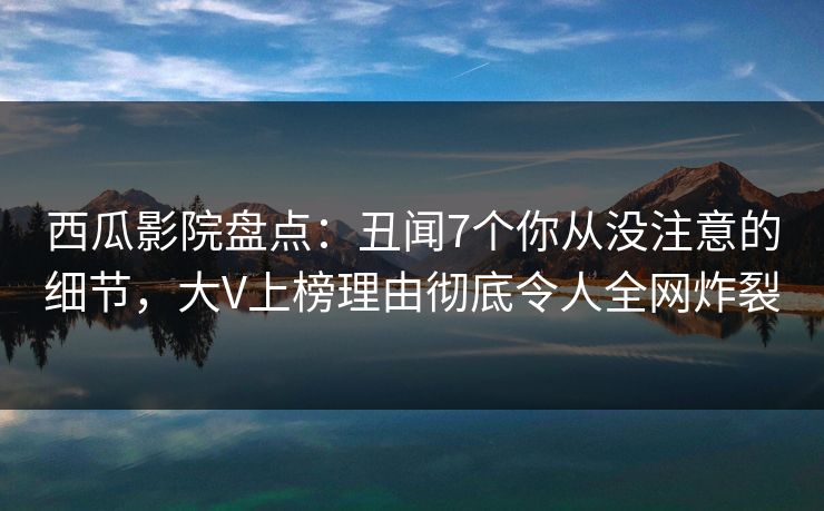 西瓜影院盘点：丑闻7个你从没注意的细节，大V上榜理由彻底令人全网炸裂