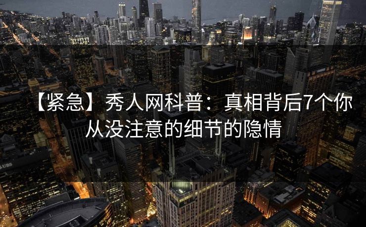 【紧急】秀人网科普：真相背后7个你从没注意的细节的隐情