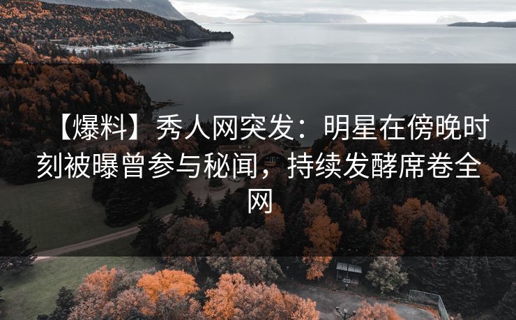 【爆料】秀人网突发：明星在傍晚时刻被曝曾参与秘闻，持续发酵席卷全网