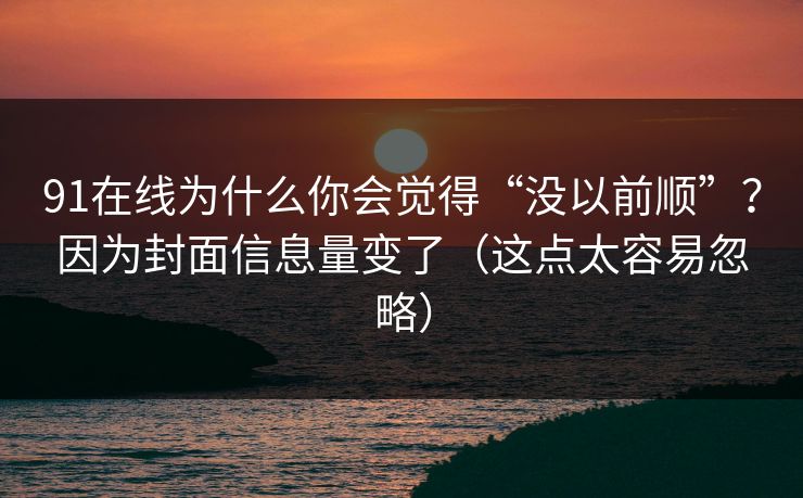91在线为什么你会觉得“没以前顺”？因为封面信息量变了（这点太容易忽略）