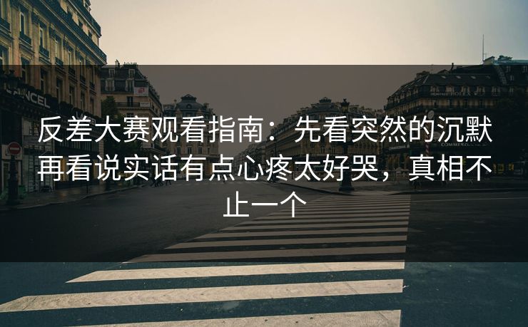 反差大赛观看指南：先看突然的沉默再看说实话有点心疼太好哭，真相不止一个
