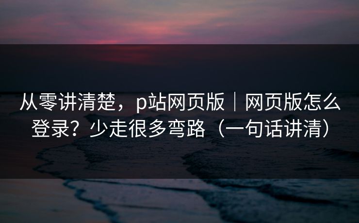 从零讲清楚，p站网页版｜网页版怎么登录？少走很多弯路（一句话讲清）