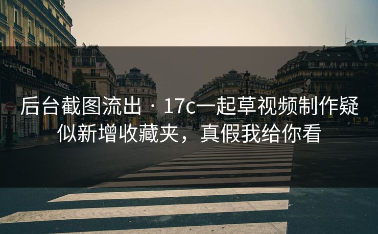 后台截图流出 · 17c一起草视频制作疑似新增收藏夹，真假我给你看