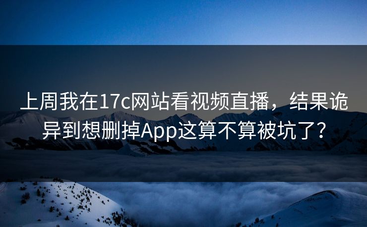 上周我在17c网站看视频直播，结果诡异到想删掉App这算不算被坑了？