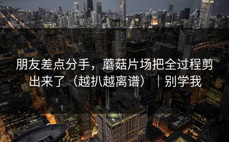 朋友差点分手，蘑菇片场把全过程剪出来了（越扒越离谱）｜别学我