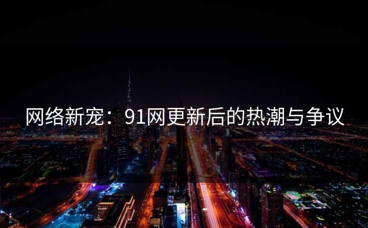 网络新宠：91网更新后的热潮与争议